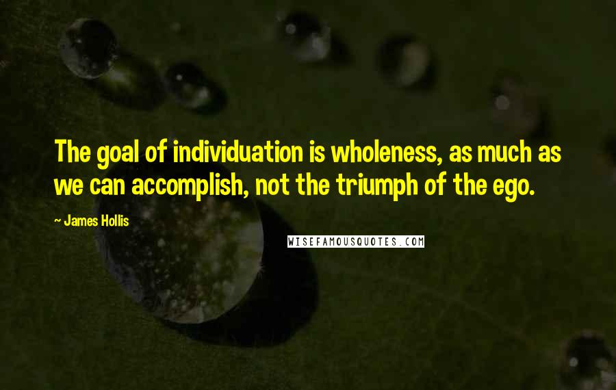 James Hollis Quotes: The goal of individuation is wholeness, as much as we can accomplish, not the triumph of the ego.