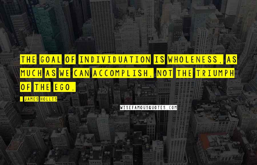 James Hollis Quotes: The goal of individuation is wholeness, as much as we can accomplish, not the triumph of the ego.