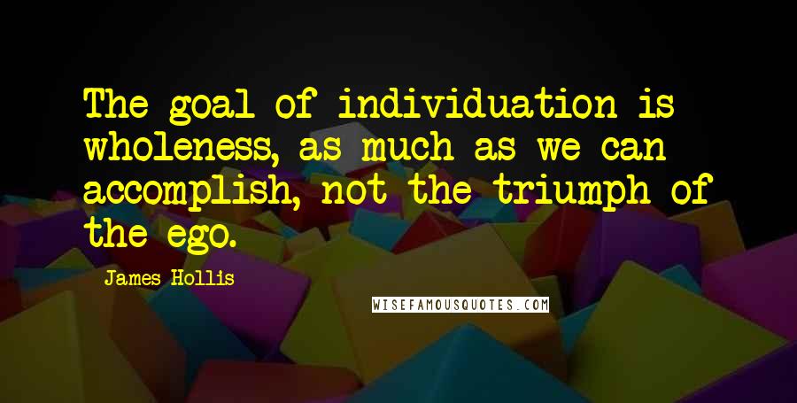 James Hollis Quotes: The goal of individuation is wholeness, as much as we can accomplish, not the triumph of the ego.