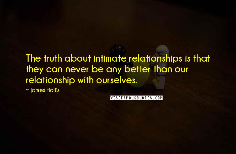 James Hollis Quotes: The truth about intimate relationships is that they can never be any better than our relationship with ourselves.