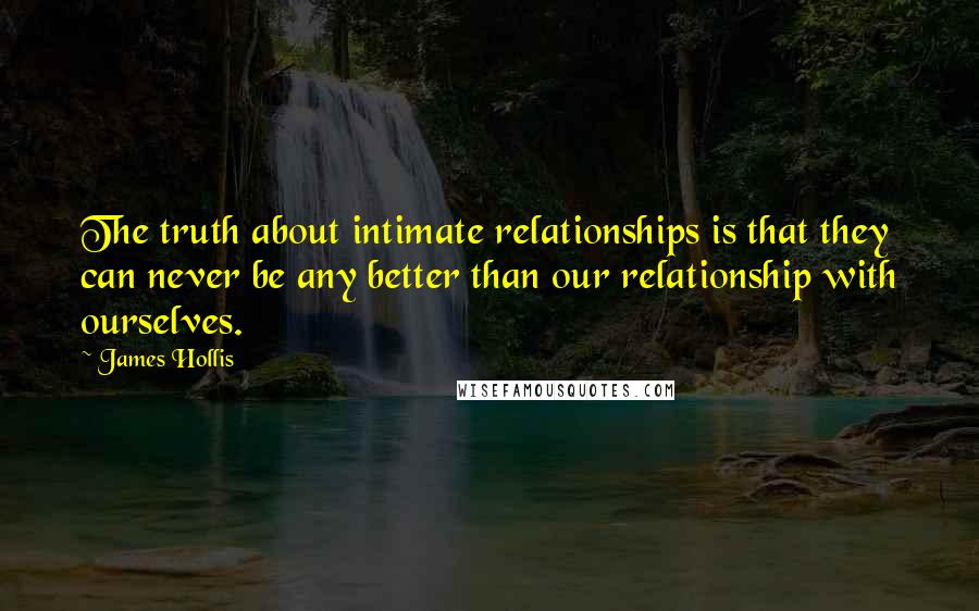 James Hollis Quotes: The truth about intimate relationships is that they can never be any better than our relationship with ourselves.