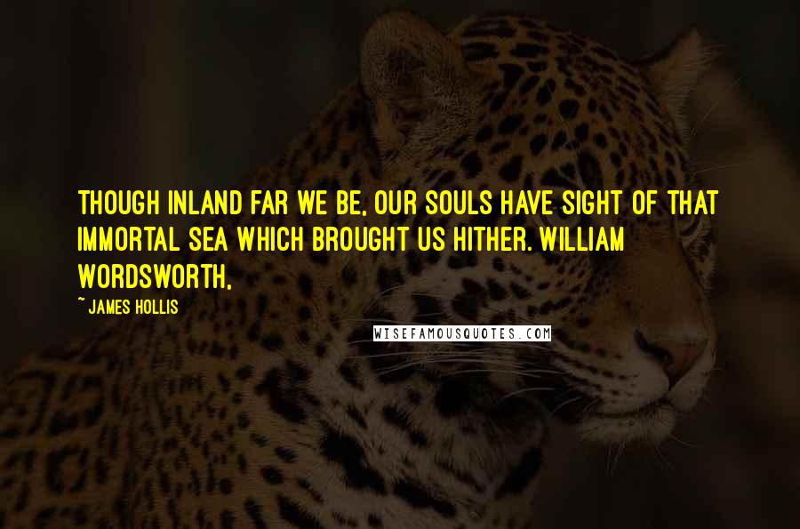 James Hollis Quotes: Though inland far we be, Our Souls have sight of that immortal sea Which brought us hither. William Wordsworth,