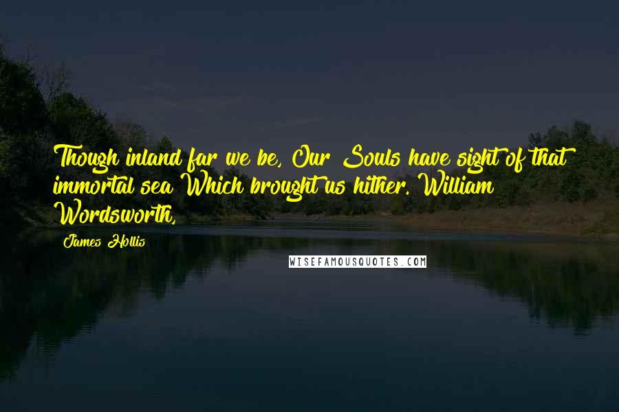 James Hollis Quotes: Though inland far we be, Our Souls have sight of that immortal sea Which brought us hither. William Wordsworth,