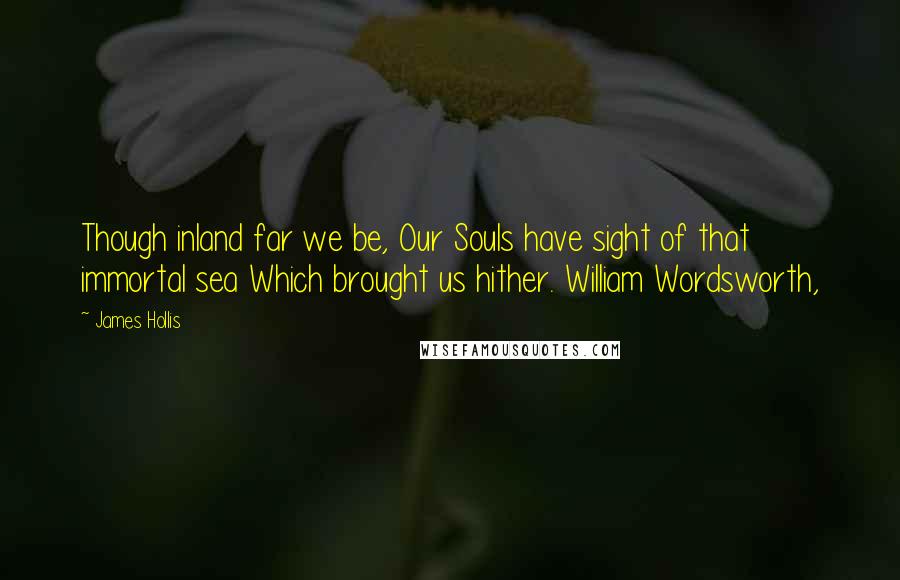 James Hollis Quotes: Though inland far we be, Our Souls have sight of that immortal sea Which brought us hither. William Wordsworth,