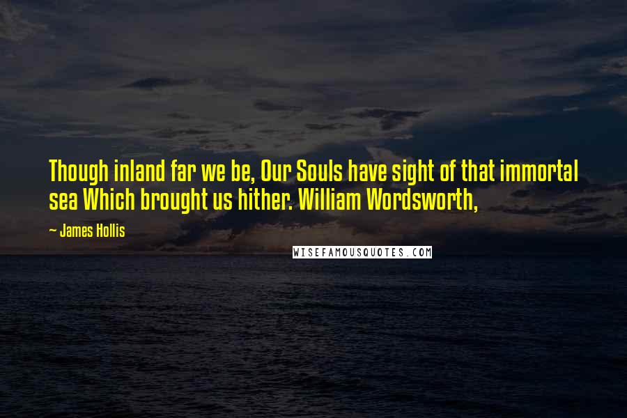 James Hollis Quotes: Though inland far we be, Our Souls have sight of that immortal sea Which brought us hither. William Wordsworth,