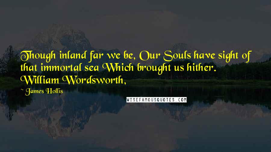 James Hollis Quotes: Though inland far we be, Our Souls have sight of that immortal sea Which brought us hither. William Wordsworth,