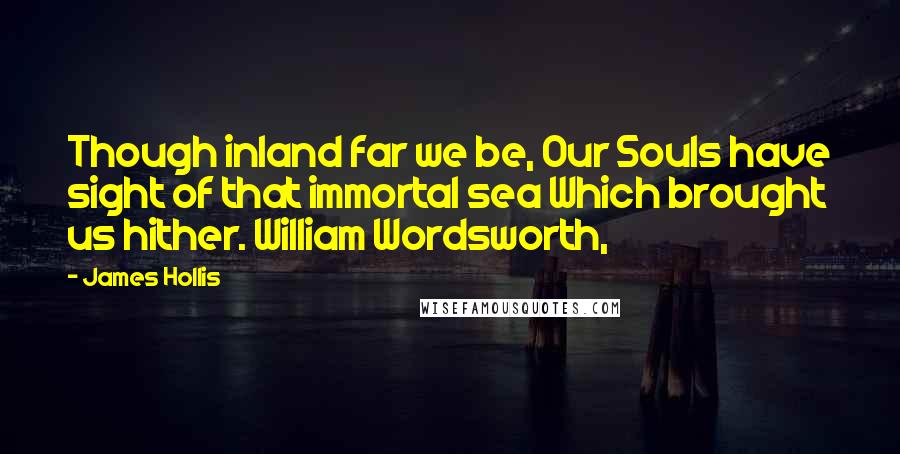 James Hollis Quotes: Though inland far we be, Our Souls have sight of that immortal sea Which brought us hither. William Wordsworth,