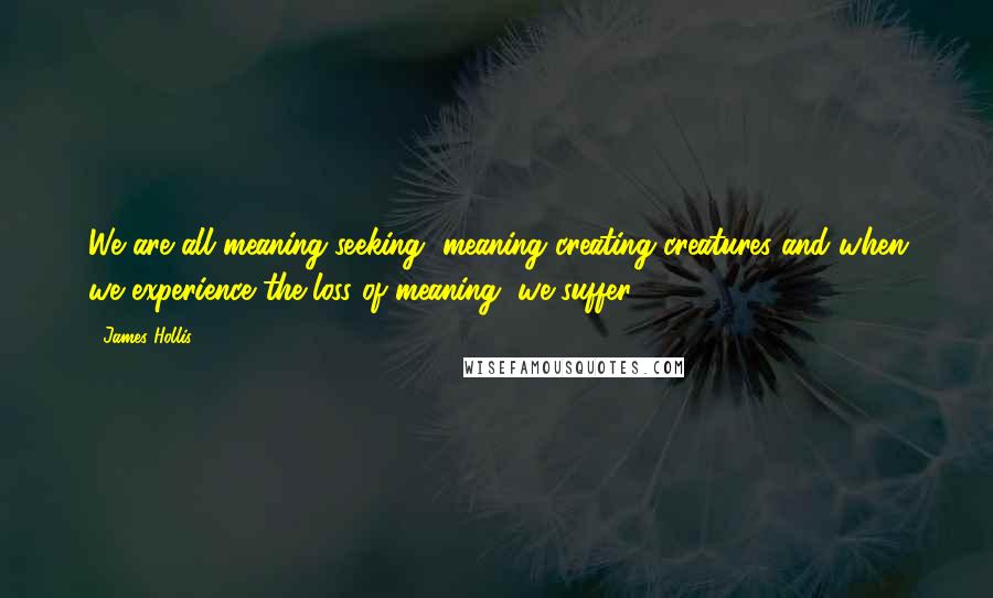 James Hollis Quotes: We are all meaning-seeking, meaning creating creatures and when we experience the loss of meaning, we suffer.