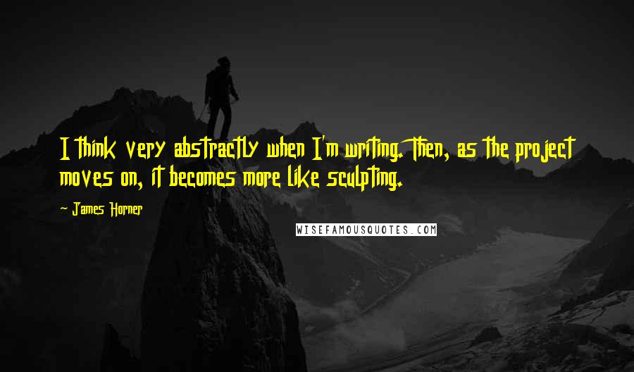 James Horner Quotes: I think very abstractly when I'm writing. Then, as the project moves on, it becomes more like sculpting.