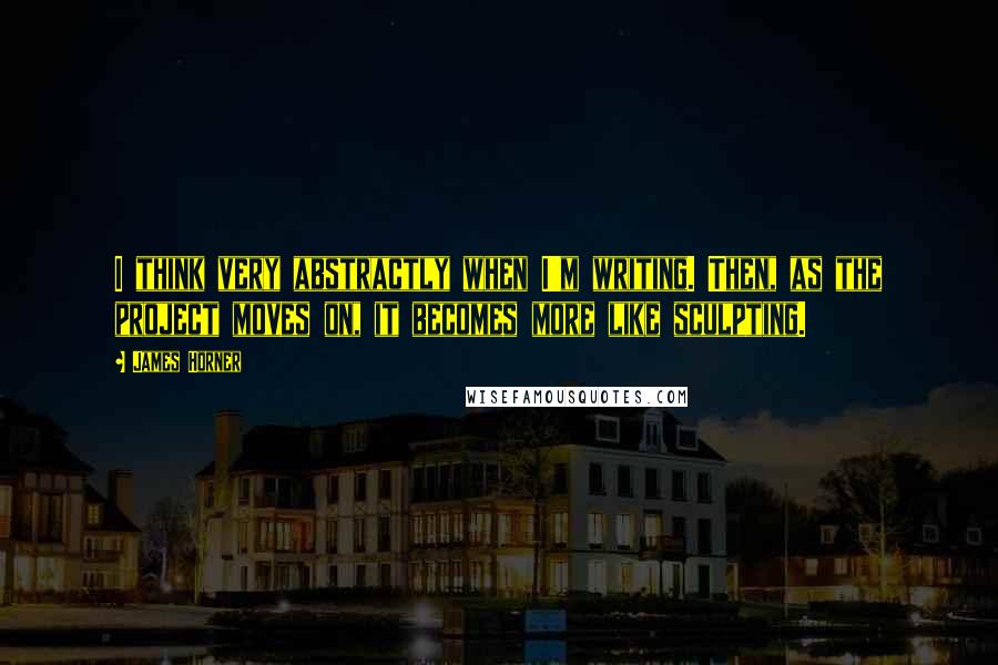 James Horner Quotes: I think very abstractly when I'm writing. Then, as the project moves on, it becomes more like sculpting.
