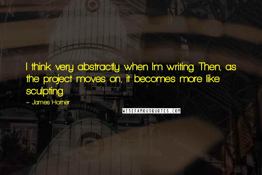 James Horner Quotes: I think very abstractly when I'm writing. Then, as the project moves on, it becomes more like sculpting.