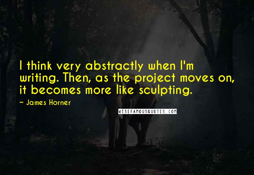 James Horner Quotes: I think very abstractly when I'm writing. Then, as the project moves on, it becomes more like sculpting.