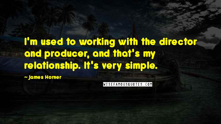 James Horner Quotes: I'm used to working with the director and producer, and that's my relationship. It's very simple.