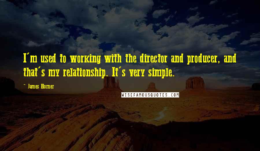 James Horner Quotes: I'm used to working with the director and producer, and that's my relationship. It's very simple.