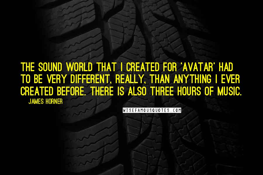 James Horner Quotes: The sound world that I created for 'Avatar' had to be very different, really, than anything I ever created before. There is also three hours of music.