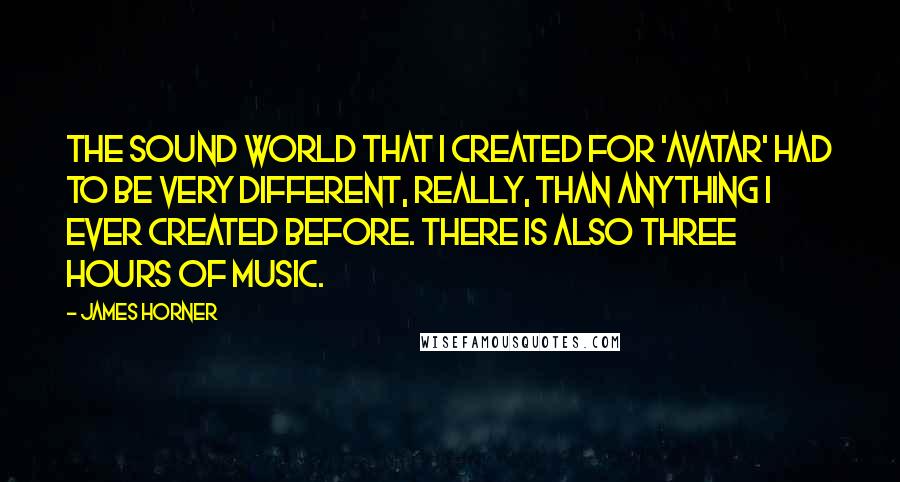 James Horner Quotes: The sound world that I created for 'Avatar' had to be very different, really, than anything I ever created before. There is also three hours of music.