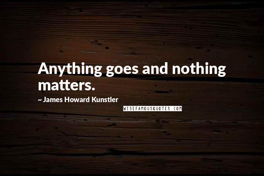 James Howard Kunstler Quotes: Anything goes and nothing matters.