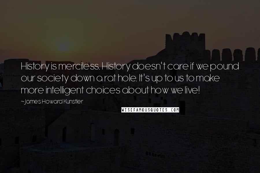 James Howard Kunstler Quotes: History is merciless. History doesn't care if we pound our society down a rat hole. It's up to us to make more intelligent choices about how we live!