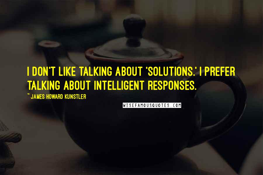 James Howard Kunstler Quotes: I don't like talking about 'solutions.' I prefer talking about intelligent responses.