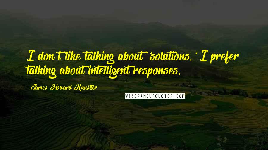 James Howard Kunstler Quotes: I don't like talking about 'solutions.' I prefer talking about intelligent responses.