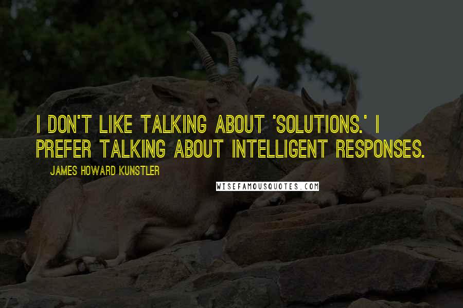 James Howard Kunstler Quotes: I don't like talking about 'solutions.' I prefer talking about intelligent responses.