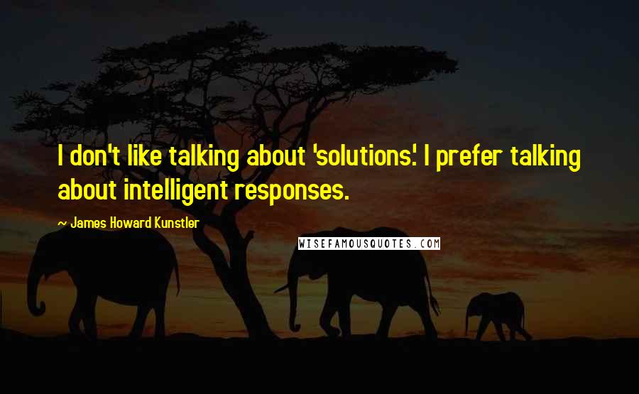 James Howard Kunstler Quotes: I don't like talking about 'solutions.' I prefer talking about intelligent responses.