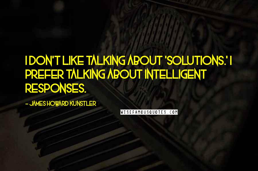 James Howard Kunstler Quotes: I don't like talking about 'solutions.' I prefer talking about intelligent responses.