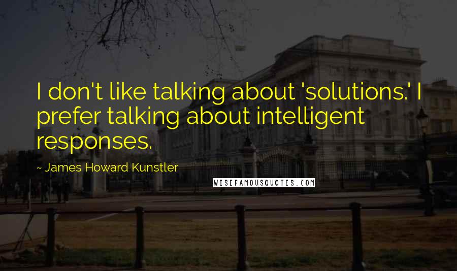 James Howard Kunstler Quotes: I don't like talking about 'solutions.' I prefer talking about intelligent responses.