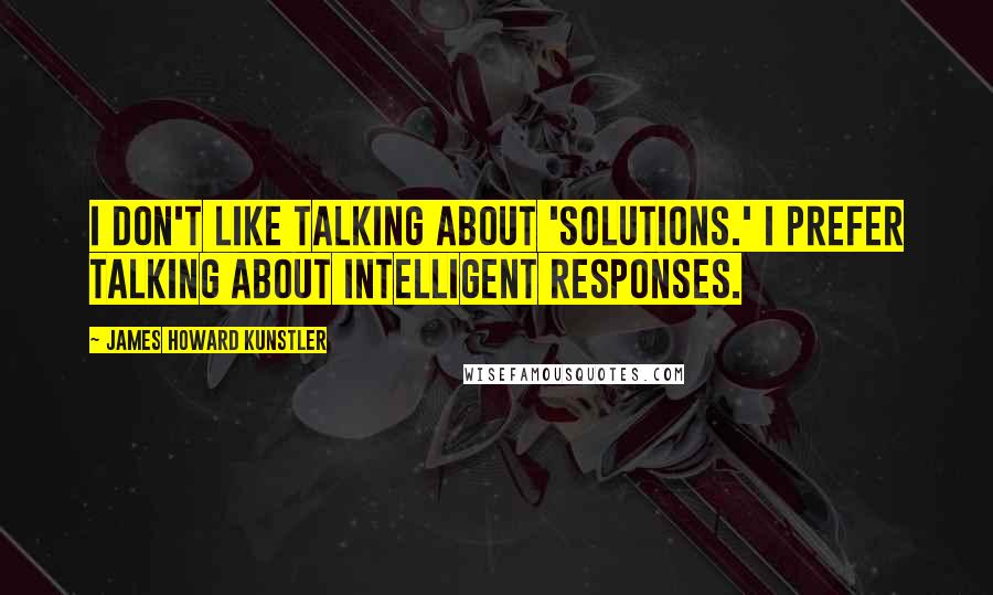 James Howard Kunstler Quotes: I don't like talking about 'solutions.' I prefer talking about intelligent responses.