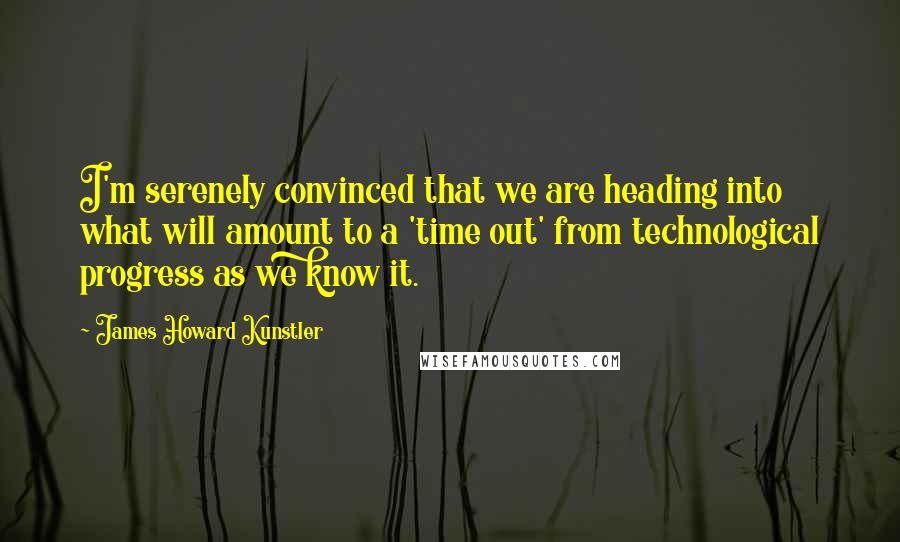 James Howard Kunstler Quotes: I'm serenely convinced that we are heading into what will amount to a 'time out' from technological progress as we know it.