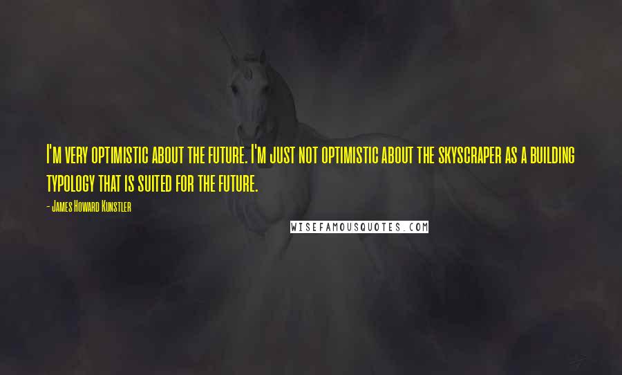 James Howard Kunstler Quotes: I'm very optimistic about the future. I'm just not optimistic about the skyscraper as a building typology that is suited for the future.