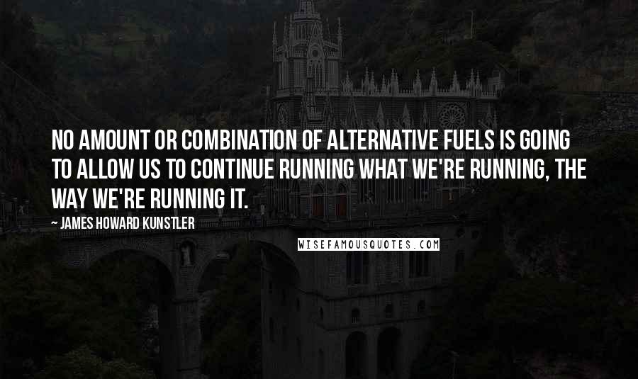 James Howard Kunstler Quotes: No amount or combination of alternative fuels is going to allow us to continue running what we're running, the way we're running it.