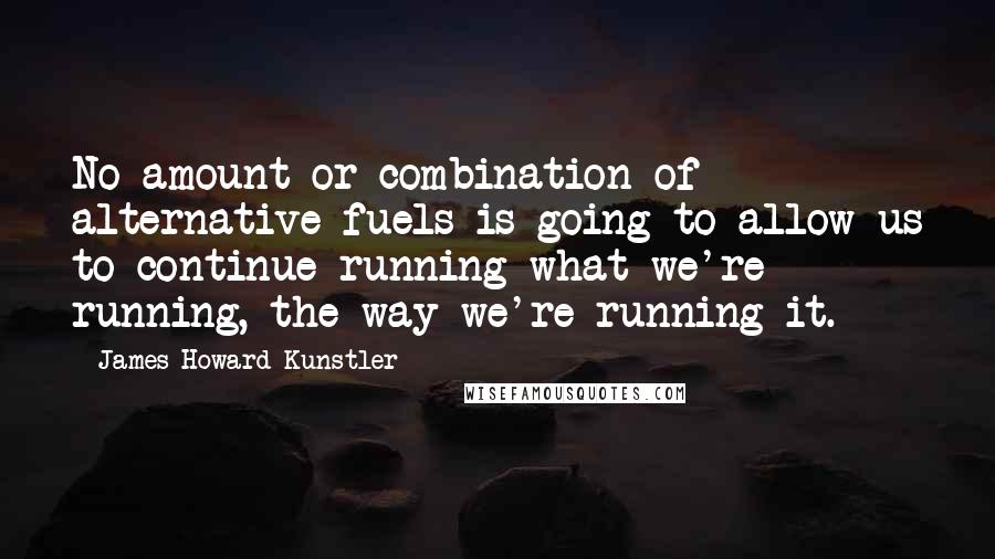 James Howard Kunstler Quotes: No amount or combination of alternative fuels is going to allow us to continue running what we're running, the way we're running it.