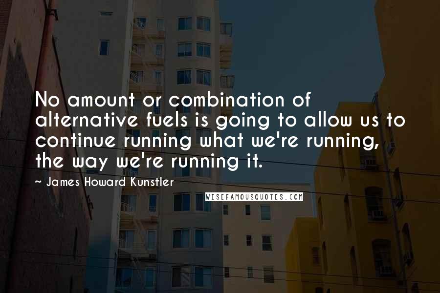 James Howard Kunstler Quotes: No amount or combination of alternative fuels is going to allow us to continue running what we're running, the way we're running it.