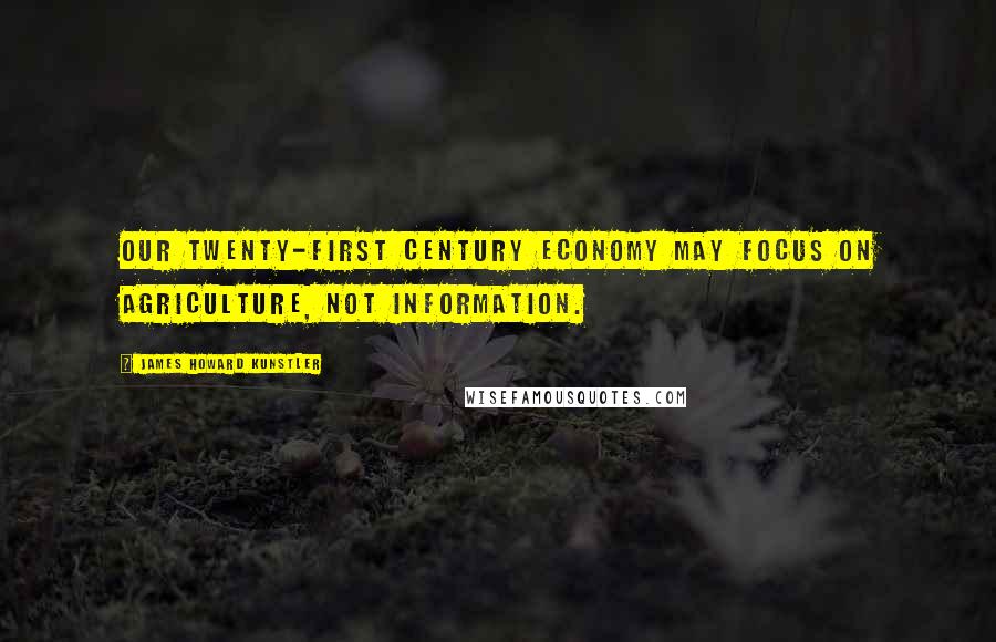 James Howard Kunstler Quotes: Our twenty-first century economy may focus on agriculture, not information.