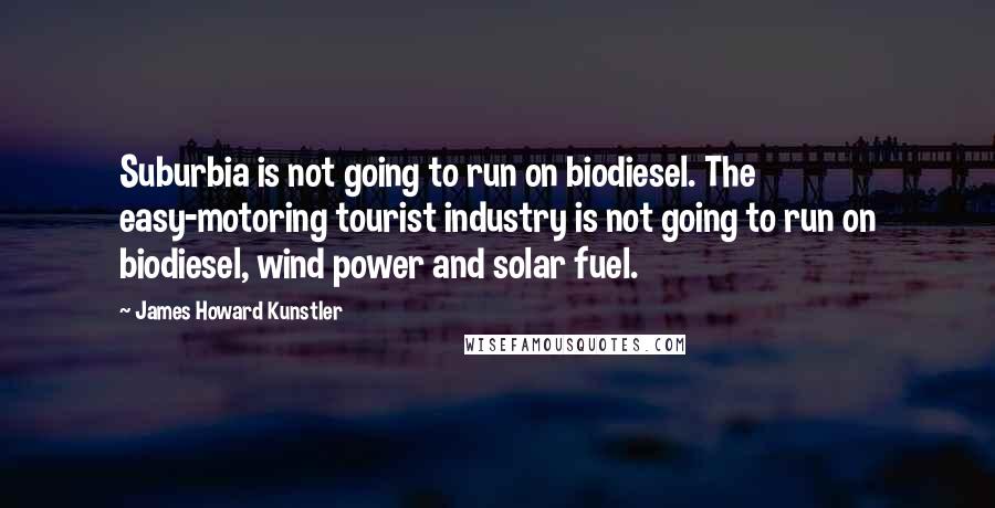 James Howard Kunstler Quotes: Suburbia is not going to run on biodiesel. The easy-motoring tourist industry is not going to run on biodiesel, wind power and solar fuel.