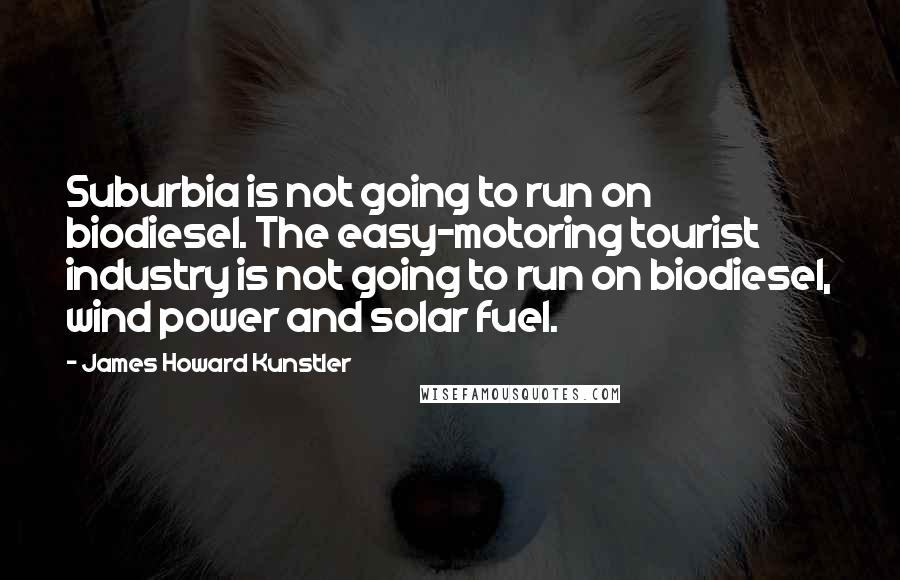 James Howard Kunstler Quotes: Suburbia is not going to run on biodiesel. The easy-motoring tourist industry is not going to run on biodiesel, wind power and solar fuel.