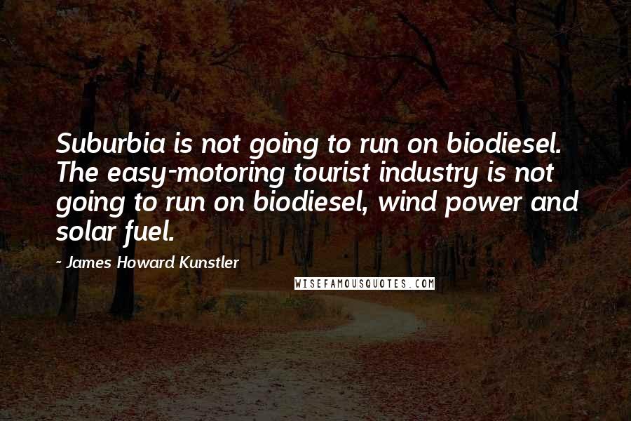 James Howard Kunstler Quotes: Suburbia is not going to run on biodiesel. The easy-motoring tourist industry is not going to run on biodiesel, wind power and solar fuel.