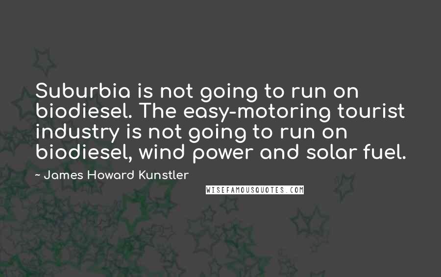 James Howard Kunstler Quotes: Suburbia is not going to run on biodiesel. The easy-motoring tourist industry is not going to run on biodiesel, wind power and solar fuel.