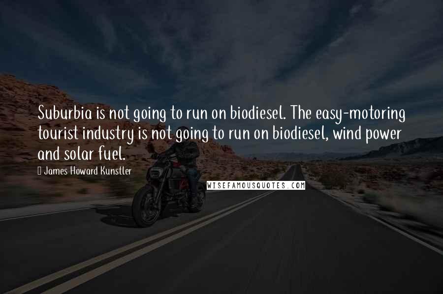 James Howard Kunstler Quotes: Suburbia is not going to run on biodiesel. The easy-motoring tourist industry is not going to run on biodiesel, wind power and solar fuel.