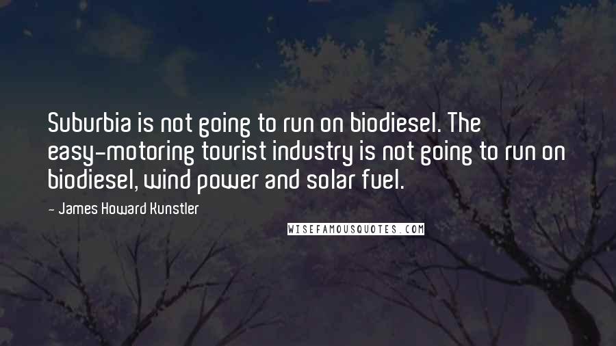 James Howard Kunstler Quotes: Suburbia is not going to run on biodiesel. The easy-motoring tourist industry is not going to run on biodiesel, wind power and solar fuel.