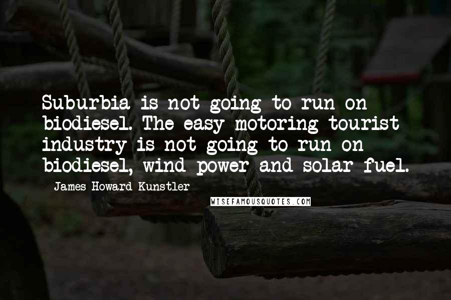 James Howard Kunstler Quotes: Suburbia is not going to run on biodiesel. The easy-motoring tourist industry is not going to run on biodiesel, wind power and solar fuel.