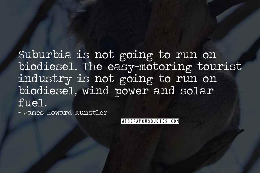 James Howard Kunstler Quotes: Suburbia is not going to run on biodiesel. The easy-motoring tourist industry is not going to run on biodiesel, wind power and solar fuel.