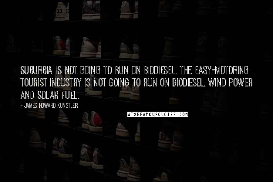 James Howard Kunstler Quotes: Suburbia is not going to run on biodiesel. The easy-motoring tourist industry is not going to run on biodiesel, wind power and solar fuel.