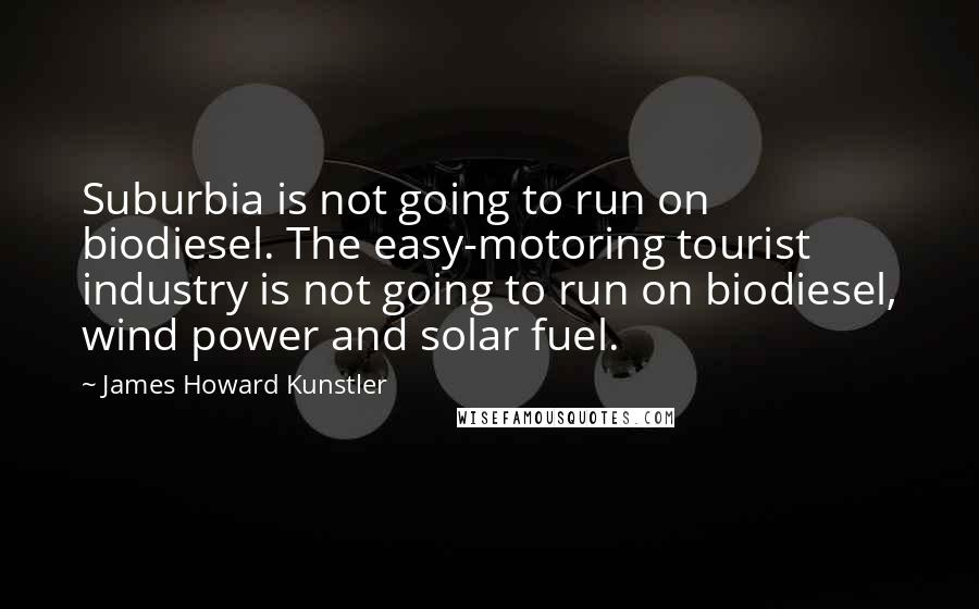 James Howard Kunstler Quotes: Suburbia is not going to run on biodiesel. The easy-motoring tourist industry is not going to run on biodiesel, wind power and solar fuel.