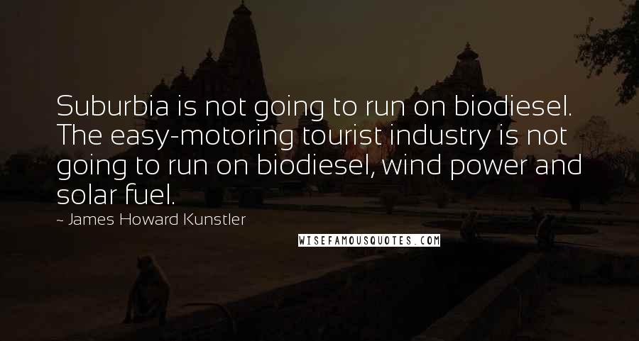 James Howard Kunstler Quotes: Suburbia is not going to run on biodiesel. The easy-motoring tourist industry is not going to run on biodiesel, wind power and solar fuel.