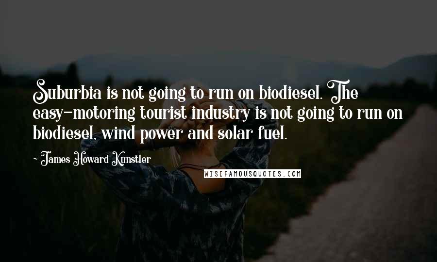 James Howard Kunstler Quotes: Suburbia is not going to run on biodiesel. The easy-motoring tourist industry is not going to run on biodiesel, wind power and solar fuel.