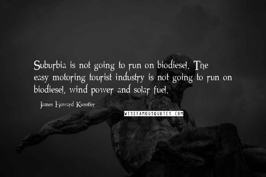 James Howard Kunstler Quotes: Suburbia is not going to run on biodiesel. The easy-motoring tourist industry is not going to run on biodiesel, wind power and solar fuel.