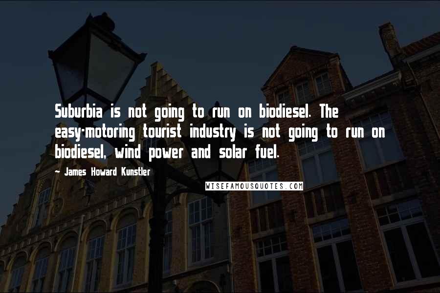 James Howard Kunstler Quotes: Suburbia is not going to run on biodiesel. The easy-motoring tourist industry is not going to run on biodiesel, wind power and solar fuel.