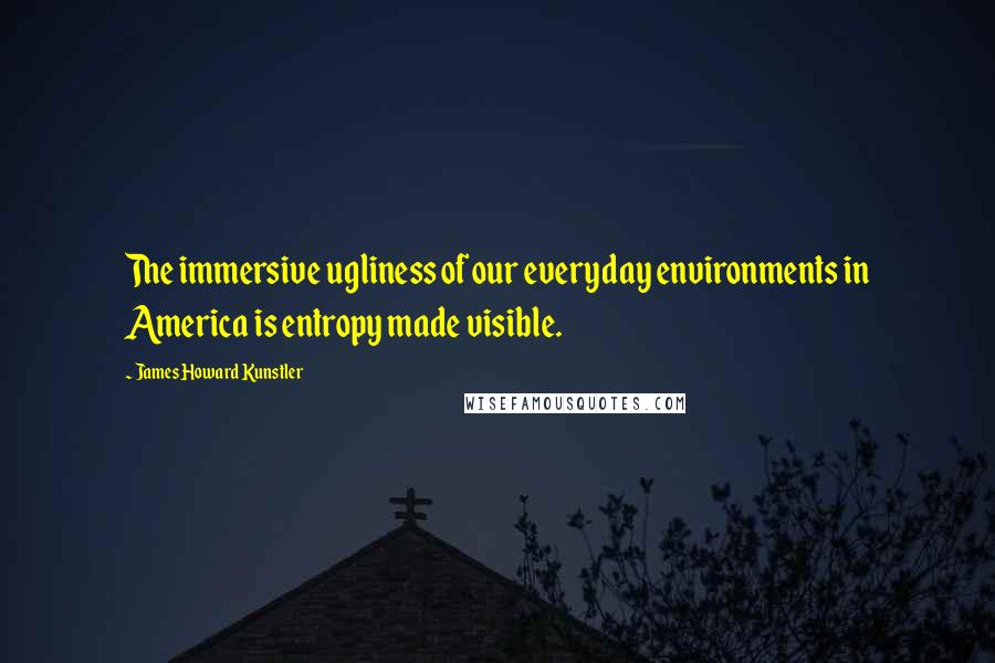 James Howard Kunstler Quotes: The immersive ugliness of our everyday environments in America is entropy made visible.